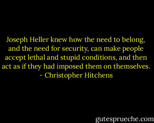 Joseph Heller knew how the need to belong, and the need for security, can make people accept lethal and stupid conditions, and then act as if they had imposed them on themselves. - Christopher Hitchens
