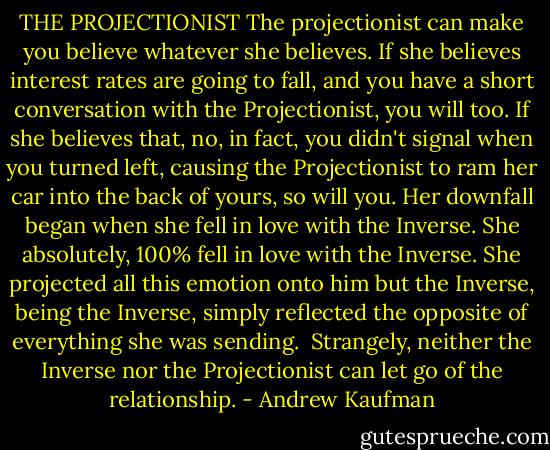 THE PROJECTIONIST<br />The projectionist can make you believe whatever she believes. If she believes interest rates are going to fall, and you have a short conversation with the Projectionist, you will too. If she believes that, no, in fact, you didn't signal when you turned left, causing the Projectionist to ram her car into the back of yours, so will you.<br />Her downfall began when she fell in love with the Inverse. She absolutely, 100% fell in love with the Inverse. She projected all this emotion onto him but the Inverse, being the Inverse, simply reflected the opposite of everything she was sending. <br />Strangely, neither the Inverse nor the Projectionist can let go of the relationship. - Andrew Kaufman