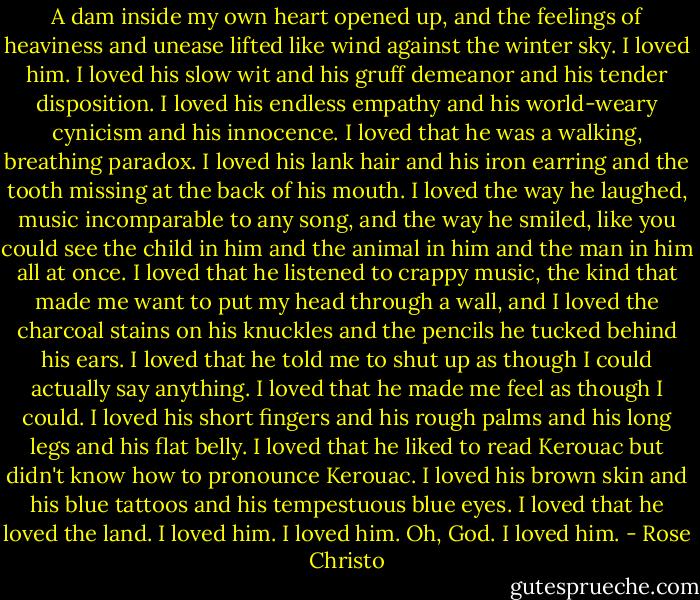 A dam inside my own heart opened up, and the feelings of heaviness and unease lifted like wind against the winter sky. I loved him. I loved his slow wit and his gruff demeanor and his tender disposition. I loved his endless empathy and his world-weary cynicism and his innocence. I loved that he was a walking, breathing paradox. I loved his lank hair and his iron earring and the tooth missing at the back of his mouth. I loved the way he laughed, music incomparable to any song, and the way he smiled, like you could see the child in him and the animal in him and the man in him all at once. I loved that he listened to crappy music, the kind that made me want to put my head through a wall, and I loved the charcoal stains on his knuckles and the pencils he tucked behind his ears. I loved that he told me to shut up as though I could actually say anything. I loved that he made me feel as though I could. I loved his short fingers and his rough palms and his long legs and his flat belly. I loved that he liked to read Kerouac but didn't know how to pronounce Kerouac. I loved his brown skin and his blue tattoos and his tempestuous blue eyes. I loved that he loved the land. I loved him. I loved him. Oh, God. I loved him. - Rose Christo