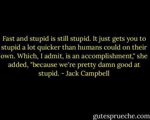 Fast and stupid is still stupid. It just gets you to stupid a lot quicker than humans could on their own. Which, I admit, is an accomplishment," she added, "because we're pretty damn good at stupid. - Jack Campbell