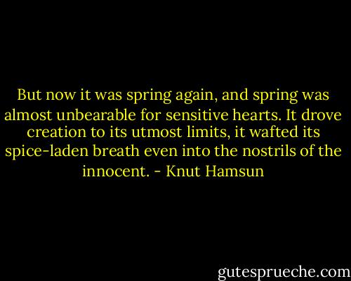 But now it was spring again, and spring was almost unbearable for sensitive hearts. It drove creation to its utmost limits, it wafted its spice-laden breath even into the nostrils of the innocent. - Knut Hamsun