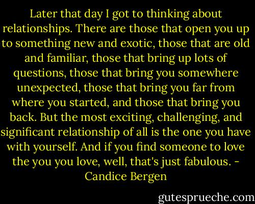 Later that day I got to thinking about relationships. There are those that open you up to something new and exotic, those that are old and familiar, those that bring up lots of questions, those that bring you somewhere unexpected, those that bring you far from where you started, and those that bring you back. But the most exciting, challenging, and significant relationship of all is the one you have with yourself. And if you find someone to love the you you love, well, that's just fabulous. - Candice Bergen