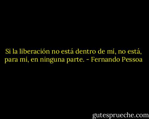 Si la liberación no está dentro de mí, no está, para mi, en ninguna parte. - Fernando Pessoa