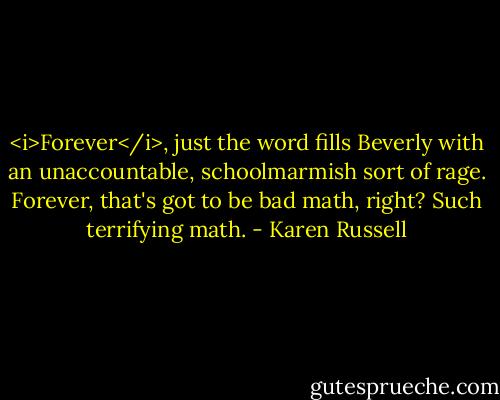 <i>Forever</i>, just the word fills Beverly with an unaccountable, schoolmarmish sort of rage. Forever, that's got to be bad math, right? Such terrifying math. - Karen Russell