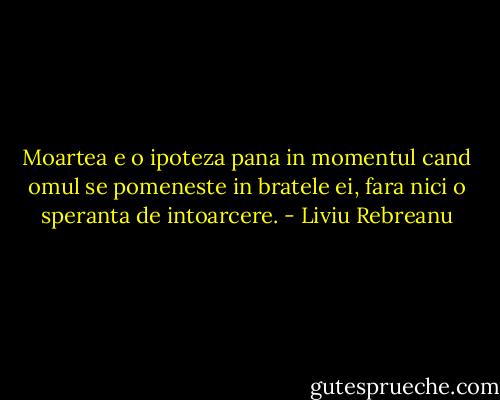 Moartea e o ipoteza pana in momentul cand omul se pomeneste in bratele ei, fara nici o speranta de intoarcere. - Liviu Rebreanu
