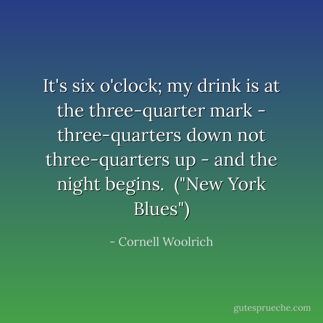 It's six o'clock; my drink is at the three-quarter mark - three-quarters down not three-quarters up - and the night begins.<br /><br />("New York Blues") - Cornell Woolrich