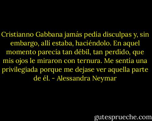Cristianno Gabbana jamás pedía disculpas y, sin embargo, allí estaba, haciéndolo. En aquel momento parecía tan débil, tan perdido, que mis ojos le miraron con ternura. Me sentía una privilegiada porque me dejase ver aquella parte de él. - Alessandra Neymar