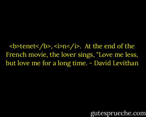 <b>tenet</b>, <i>n</i>.<br /><br />At the end of the French movie, the lover sings, "Love me less, but love me for a long time. - David Levithan