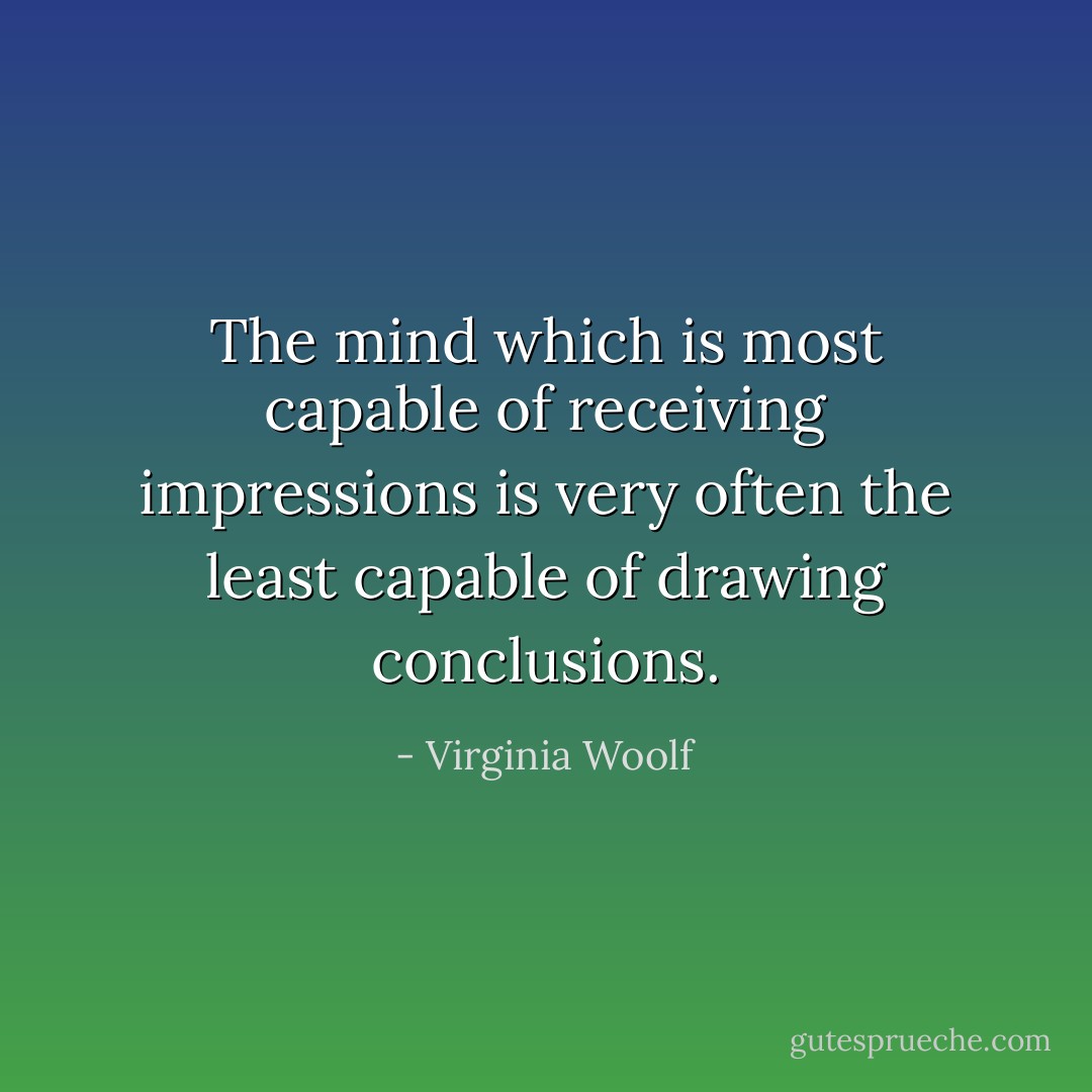 The mind which is most capable of receiving impressions is very often the least capable of drawing conclusions. - Virginia Woolf