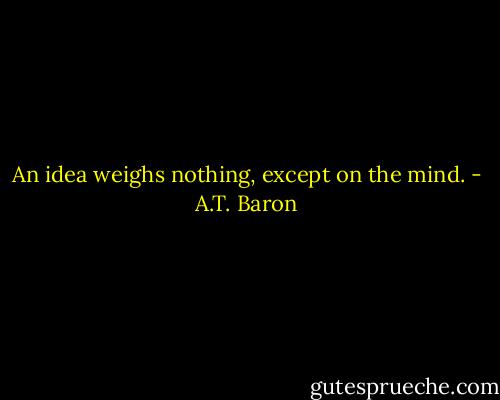 An idea weighs nothing, except on the mind. - A.T. Baron