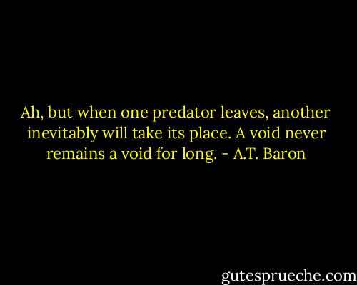 Ah, but when one predator leaves, another inevitably will take its place. A void never remains a void for long. - A.T. Baron