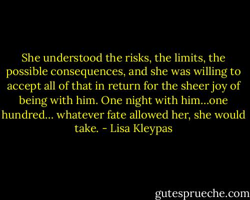 She understood the risks, the limits, the possible consequences, and she was willing to accept all of that in return for the sheer joy of being with him. One night with him…one hundred… whatever fate allowed her, she would take. - Lisa Kleypas