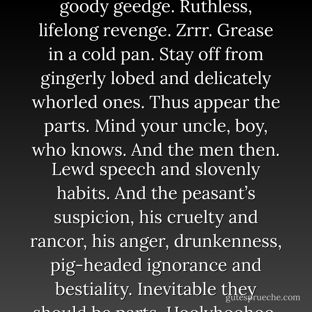 How fares the thumb, boy? well? Aye, merry, ’tis the sign of the penis. With the women, look you, observe the ear. The parts appear and come together. So obesity and malice. So grumbling and nagging. So gossip, envy, spite, and avarice. Slowly settling into. So feminine weakness. Heartless piety. Savage morals. They come together. No more goody geedge. Ruthless, lifelong revenge. Zrrr. Grease in a cold pan. Stay off from gingerly lobed and delicately whorled ones. Thus appear the parts. Mind your uncle, boy, who knows. And the men then. Lewd speech and slovenly habits. And the peasant’s suspicion, his cruelty and rancor, his anger, drunkenness, pig-headed ignorance and bestiality. Inevitable they should be parts. Hoolyhoohoo. All in the normal course of nature. And they were saying we had evolved. What did it mean? But, he said in a voice that was clearly audible, I protest this world of unilluminated cocks. He caught the sense of his own words—so absurd—and his body began to shake—half in laughter, half in despair. - William H. Gass