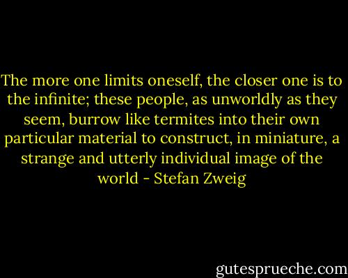 The more one limits oneself, the closer one is to the infinite; these people, as unworldly as they seem, burrow like termites into their own particular material to construct, in miniature, a strange and utterly individual image of the world - Stefan Zweig