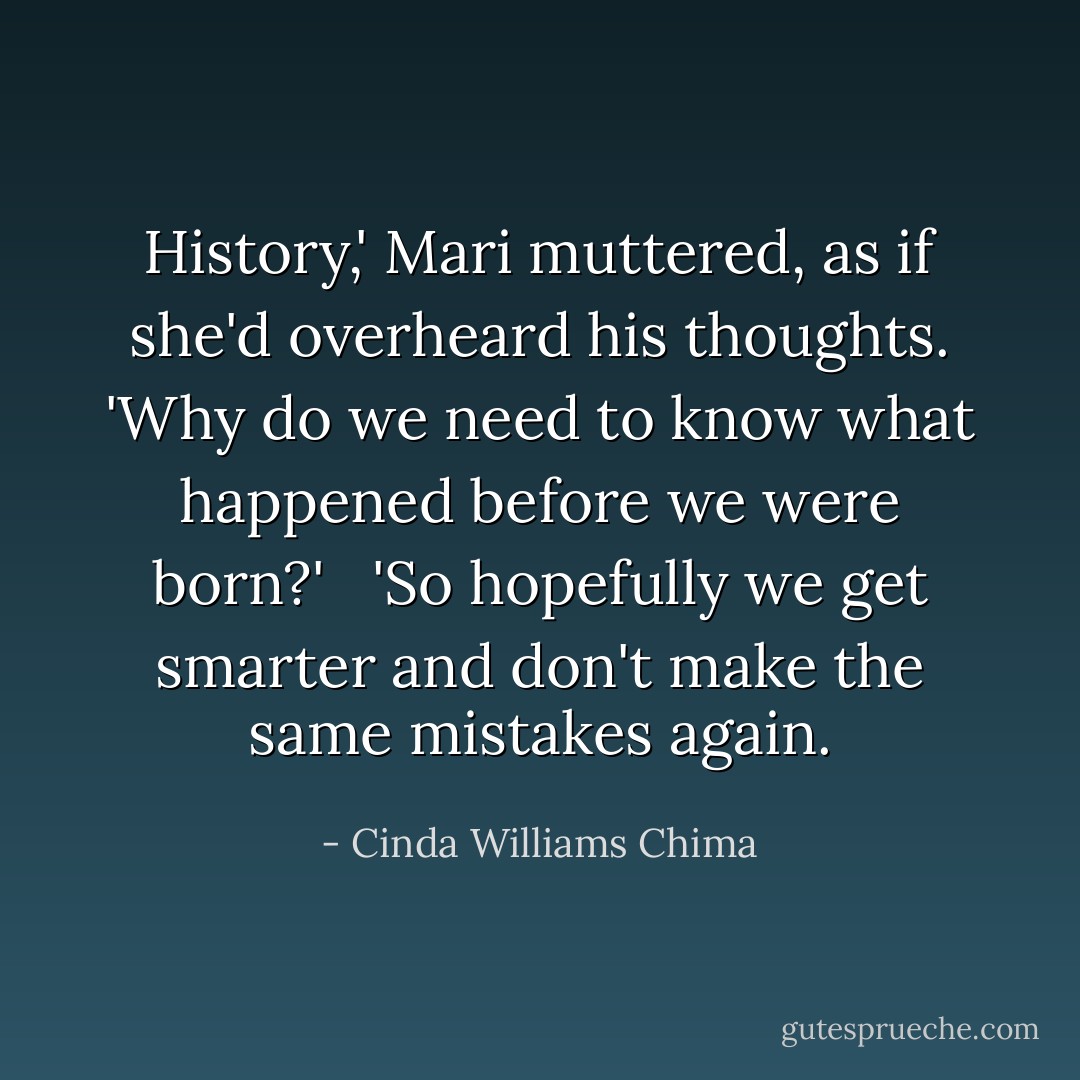 History,' Mari muttered, as if she'd overheard his thoughts. 'Why do we need to know what happened before we were born?' <br /><br />'So hopefully we get smarter and don't make the same mistakes again. - Cinda Williams Chima