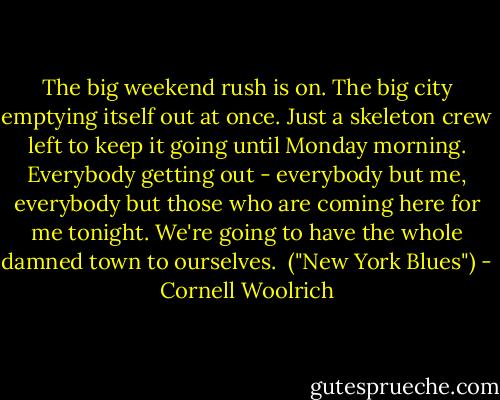 The big weekend rush is on. The big city emptying itself out at once. Just a skeleton crew left to keep it going until Monday morning. Everybody getting out - everybody but me, everybody but those who are coming here for me tonight. We're going to have the whole damned town to ourselves.<br /><br />("New York Blues") - Cornell Woolrich
