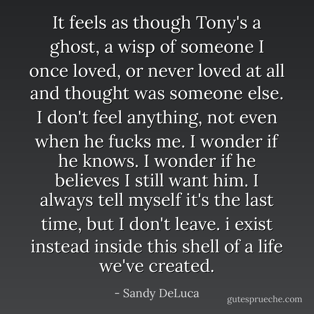 It feels as though Tony's a ghost, a wisp of someone I once loved, or never loved at all and thought was someone else. I don't feel anything, not even when he fucks me. I wonder if he knows. I wonder if he believes I still want him. I always tell myself it's the last time, but I don't leave. i exist instead inside this shell of a life we've created. - Sandy DeLuca