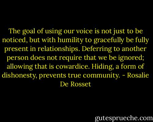 The goal of using our voice is not just to be noticed, but with humility to gracefully be fully present in relationships. Deferring to another person does not require that we be ignored; allowing that is cowardice. Hiding, a form of dishonesty, prevents true community. - Rosalie De Rosset