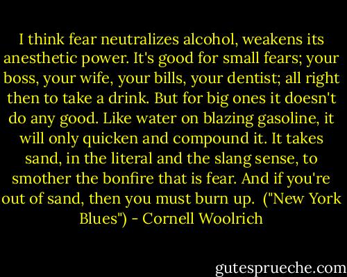 I think fear neutralizes alcohol, weakens its anesthetic power. It's good for small fears; your boss, your wife, your bills, your dentist; all right then to take a drink. But for big ones it doesn't do any good. Like water on blazing gasoline, it will only quicken and compound it. It takes sand, in the literal and the slang sense, to smother the bonfire that is fear. And if you're out of sand, then you must burn up.<br /><br />("New York Blues") - Cornell Woolrich