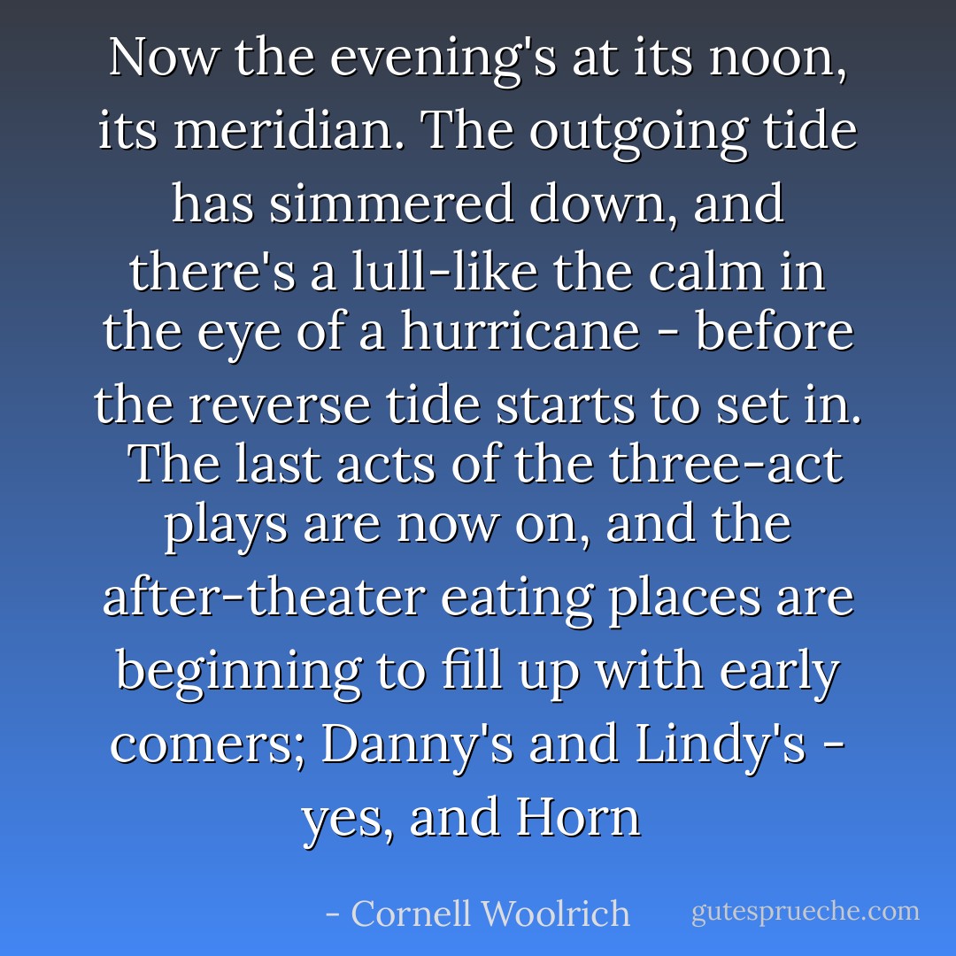 Now the evening's at its noon, its meridian. The outgoing tide has simmered down, and there's a lull-like the calm in the eye of a hurricane - before the reverse tide starts to set in.<br /><br />The last acts of the three-act plays are now on, and the after-theater eating places are beginning to fill up with early comers; Danny's and Lindy's - yes, and Horn  - Cornell Woolrich