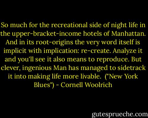 So much for the recreational side of night life in the upper-bracket-income hotels of Manhattan. And in its root-origins the very word itself is implicit with implication: re-create. Analyze it and you'll see it also means to reproduce. But clever, ingenious Man has managed to sidetrack it into making life more livable.<br /><br />("New York Blues") - Cornell Woolrich