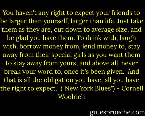 You haven't any right to expect your friends to be larger than yourself, larger than life. Just take them as they are, cut down to average size, and be glad you have them. To drink with, laugh with, borrow money from, lend money to, stay away from their special girls as you want them to stay away from yours, and above all, never break your word to, once it's been given.<br /><br />And that is all the obligation you have, all you have the right to expect.<br /><br />("New York Blues") - Cornell Woolrich