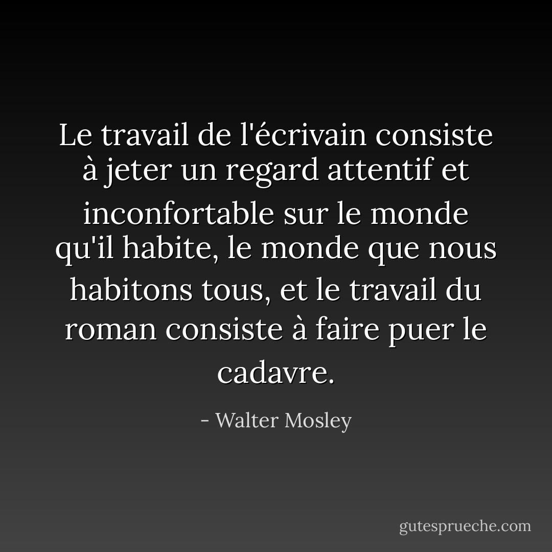 Le travail de l'écrivain consiste à jeter un regard attentif et inconfortable sur le monde qu'il habite, le monde que nous habitons tous, et le travail du roman consiste à faire puer le cadavre. - Walter Mosley
