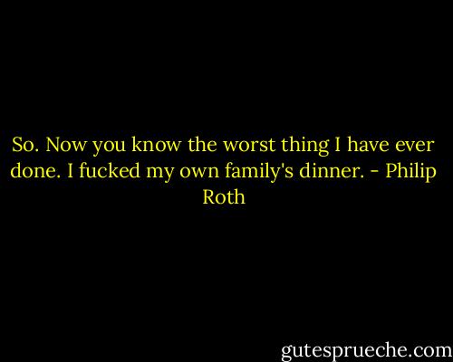 So. Now you know the worst thing I have ever done. I fucked my own family's dinner. - Philip Roth