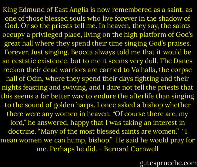 King Edmund of East Anglia is now remembered as a saint, as one of those blessed souls who live forever in the shadow of God. Or so the priests tell me. In heaven, they say, the saints occupy a privileged place, living on the high platform of God’s great hall where they spend their time singing God’s praises. Forever. Just singing. Beocca always told me that it would be an ecstatic existence, but to me it seems very dull. The Danes reckon their dead warriors are carried to Valhalla, the corpse hall of Odin, where they spend their days fighting and their nights feasting and swiving, and I dare not tell the priests that this seems a far better way to endure the afterlife than singing to the sound of golden harps. I once asked a bishop whether there were any women in heaven. “Of course there are, my lord,” he answered, happy that I was taking an interest in doctrine. “Many of the most blessed saints are women.”<br /><br />“I mean women we can hump, bishop.”<br /><br />He said he would pray for me. Perhaps he did. - Bernard Cornwell