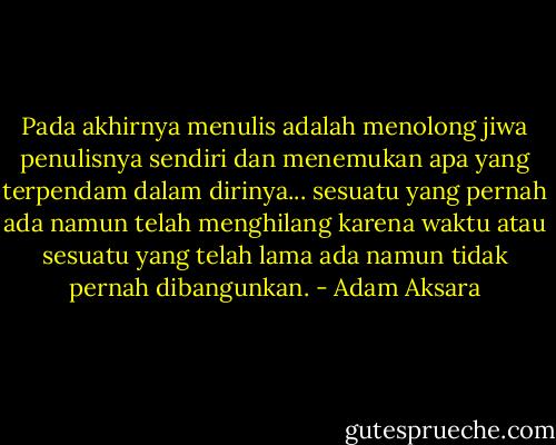 Pada akhirnya menulis adalah menolong jiwa penulisnya sendiri dan menemukan apa yang terpendam dalam dirinya... sesuatu yang pernah ada namun telah menghilang karena waktu atau sesuatu yang telah lama ada namun tidak pernah dibangunkan. - Adam Aksara