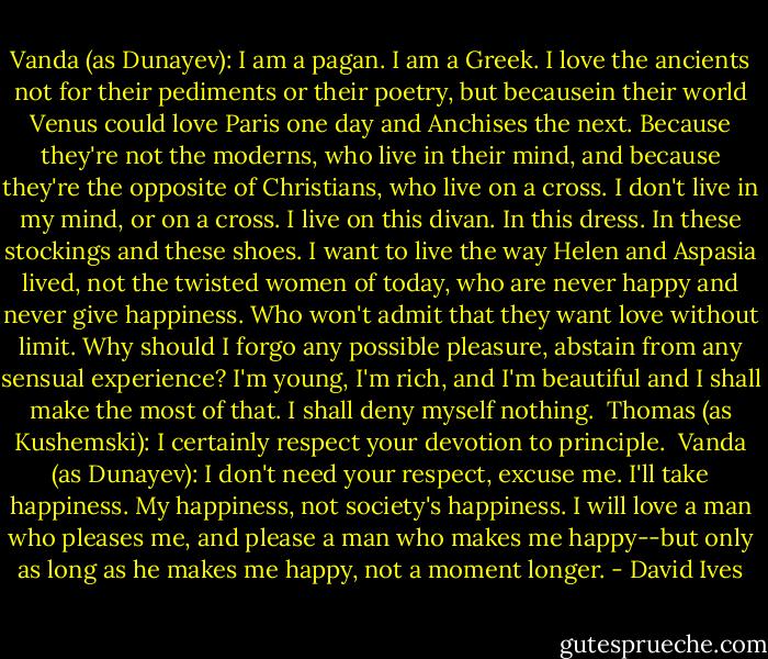Vanda (as Dunayev): I am a pagan. I am a Greek. I love the ancients not for their pediments or their poetry, but becausein their world Venus could love Paris one day and Anchises the next. Because they're not the moderns, who live in their mind, and because they're the opposite of Christians, who live on a cross. I don't live in my mind, or on a cross. I live on this divan. In this dress. In these stockings and these shoes. I want to live the way Helen and Aspasia lived, not the twisted women of today, who are never happy and never give happiness. Who won't admit that they want love without limit. Why should I forgo any possible pleasure, abstain from any sensual experience? I'm young, I'm rich, and I'm beautiful and I shall make the most of that. I shall deny myself nothing.<br /><br />Thomas (as Kushemski): I certainly respect your devotion to principle.<br /><br />Vanda (as Dunayev): I don't need your respect, excuse me. I'll take happiness. My happiness, not society's happiness. I will love a man who pleases me, and please a man who makes me happy--but only as long as he makes me happy, not a moment longer. - David Ives
