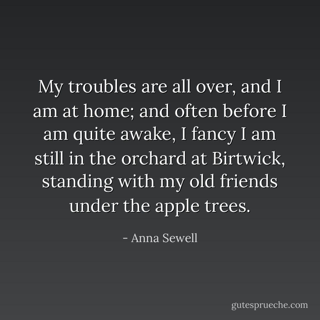 My troubles are all over, and I am at home; and often before I am quite awake, I fancy I am still in the orchard at Birtwick, standing with my old friends under the apple trees. - Anna Sewell