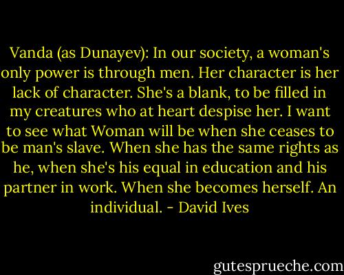 Vanda (as Dunayev): In our society, a woman's only power is through men. Her character is her lack of character. She's a blank, to be filled in my creatures who at heart despise her. I want to see what Woman will be when she ceases to be man's slave. When she has the same rights as he, when she's his equal in education and his partner in work. When she becomes herself. An individual. - David Ives
