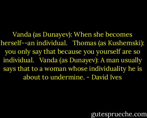 Vanda (as Dunayev): When she becomes herself--an individual. <br /><br />Thomas (as Kushemski): you only say that because you yourself are so individual. <br /><br />Vanda (as Dunayev): A man usually says that to a woman whose individuality he is about to undermine. - David Ives