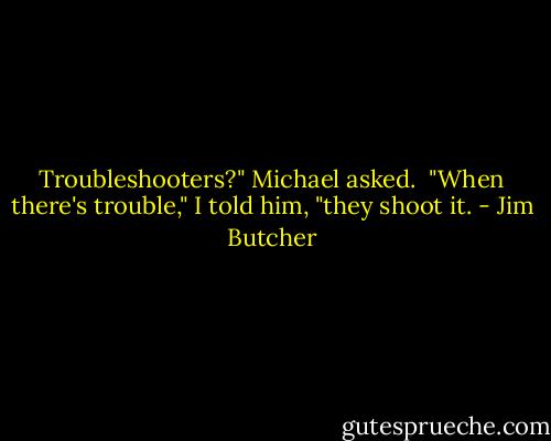 Troubleshooters?" Michael asked.<br /><br />"When there's trouble," I told him, "they shoot it. - Jim Butcher