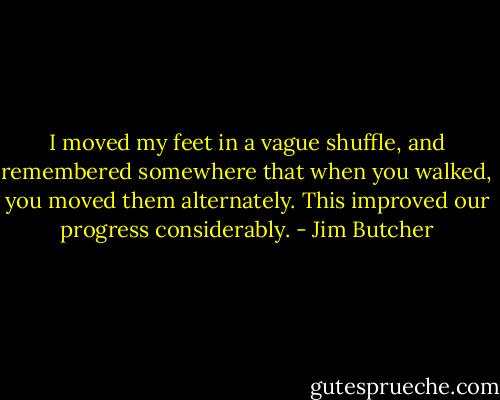 I moved my feet in a vague shuffle, and remembered somewhere that when you walked, you moved them alternately. This improved our progress considerably. - Jim Butcher