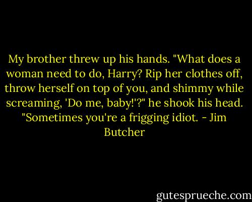 My brother threw up his hands. "What does a woman need to do, Harry? Rip her clothes off, throw herself on top of you, and shimmy while screaming, 'Do me, baby!'?" he shook his head. "Sometimes you're a frigging idiot. - Jim Butcher