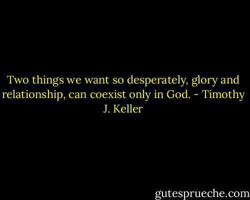 Two things we want so desperately, glory and relationship, can coexist only in God. - Timothy J. Keller