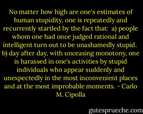 No matter how high are one's estimates of human stupidity, one is repeatedly and recurrently startled by the fact that:<br /><br />a) people whom one had once judged rational and intelligent turn out to be unashamedly stupid.<br /><br />b) day after day, with unceasing monotony, one is harassed in one's activities by stupid individuals who appear suddenly and unexpectedly in the most inconvenient places and at the most improbable moments. - Carlo M. Cipolla