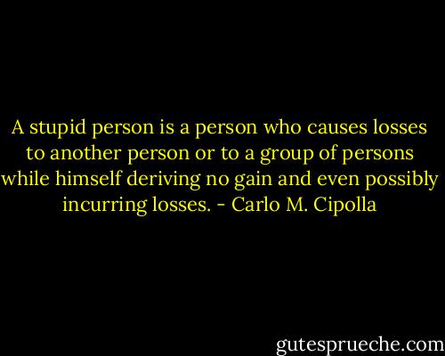 A stupid person is a person who causes losses to another person or to a group of persons while himself deriving no gain and even possibly incurring losses. - Carlo M. Cipolla