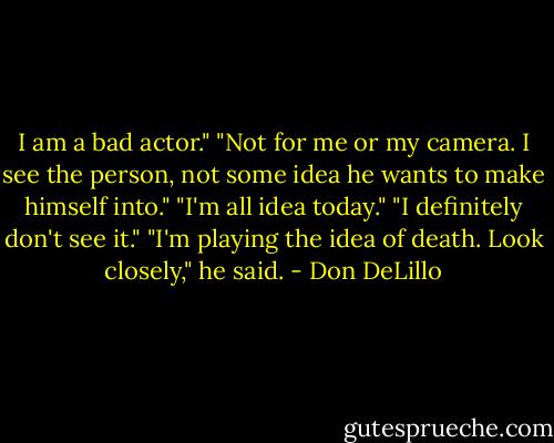 I am a bad actor."<br />"Not for me or my camera. I see the person, not some idea he wants to make himself into."<br />"I'm all idea today."<br />"I definitely don't see it."<br />"I'm playing the idea of death. Look closely," he said. - Don DeLillo