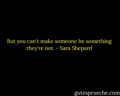 But you can't make someone be something they're not. - Sara Shepard