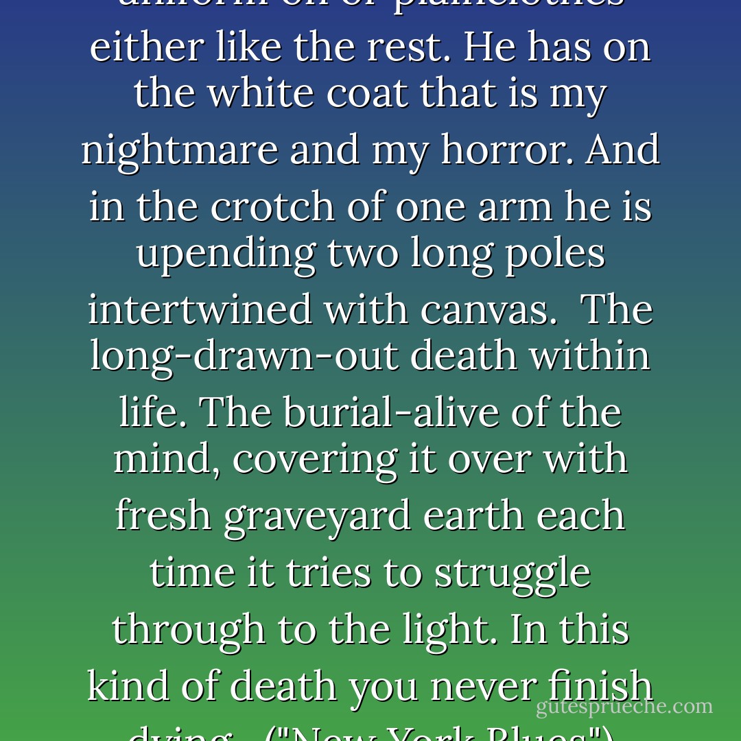 One of them hasn't got a uniform on or plainclothes either like the rest. He has on the white coat that is my nightmare and my horror. And in the crotch of one arm he is upending two long poles intertwined with canvas.<br /><br />The long-drawn-out death within life. The burial-alive of the mind, covering it over with fresh graveyard earth each time it tries to struggle through to the light. In this kind of death you never finish dying.<br /><br />("New York Blues") - Cornell Woolrich