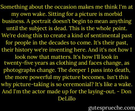 Something about the occasion makes me think I'm at my own wake. Sitting for a picture is morbid business. A portrait doesn't begin to mean anything until the subject is dead. This is the whole point. We're doing this to create a kind of sentimental past for people in the decades to come. It's their past, their history we're inventing here. And it's not how I look now that matters. It's how I'll look in twenty-five years as clothing and faces change, as photographs change. The deeper I pass into death, the more powerful my picture becomes. Isn't this why picture-taking is so ceremonial? It's like a wake. And I'm the actor made up for the laying-out. - Don DeLillo