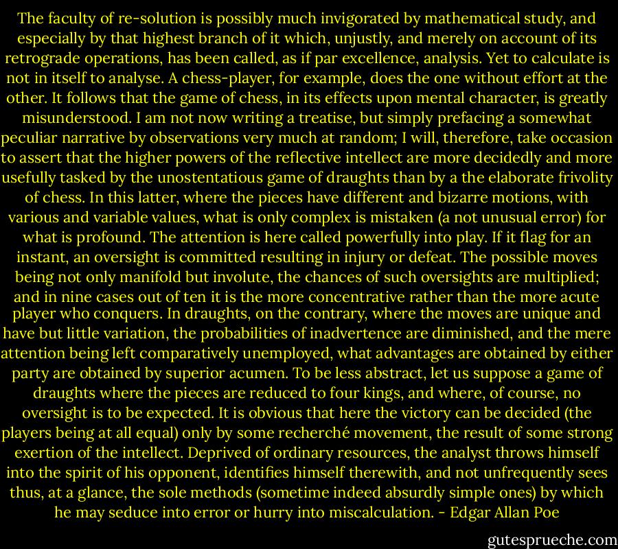 The faculty of re-solution is possibly much invigorated by mathematical study, and especially by that highest branch of it which, unjustly, and merely on account of its retrograde operations, has been called, as if par excellence, analysis. Yet to calculate is not in itself to analyse. A chess-player, for example, does the one without effort at the other. It follows that the game of chess, in its effects upon mental character, is greatly misunderstood. I am not now writing a treatise, but simply prefacing a somewhat peculiar narrative by observations very much at random; I will, therefore, take occasion to assert that the higher powers of the reflective intellect are more decidedly and more usefully tasked by the unostentatious game of draughts than by a the elaborate frivolity of chess. In this latter, where the pieces have different and bizarre motions, with various and variable values, what is only complex is mistaken (a not unusual error) for what is profound. The attention is here called powerfully into play. If it flag for an instant, an oversight is committed resulting in injury or defeat. The possible moves being not only manifold but involute, the chances of such oversights are multiplied; and in nine cases out of ten it is the more concentrative rather than the more acute player who conquers. In draughts, on the contrary, where the moves are unique and have but little variation, the probabilities of inadvertence are diminished, and the mere attention being left comparatively unemployed, what advantages are obtained by either party are obtained by superior acumen. To be less abstract, let us suppose a game of draughts where the pieces are reduced to four kings, and where, of course, no oversight is to be expected. It is obvious that here the victory can be decided (the players being at all equal) only by some recherché movement, the result of some strong exertion of the intellect. Deprived of ordinary resources, the analyst throws himself into the spirit of his opponent, identifies himself therewith, and not unfrequently sees thus, at a glance, the sole methods (sometime indeed absurdly simple ones) by which he may seduce into error or hurry into miscalculation. - Edgar Allan Poe