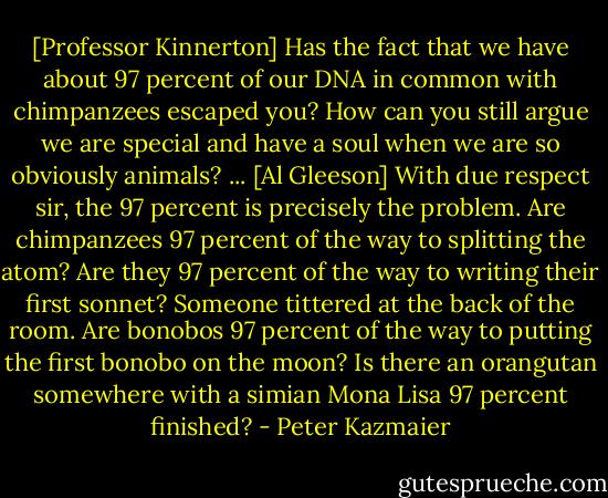 [Professor Kinnerton] Has the fact that we have about 97 percent of our DNA in common with chimpanzees escaped you? How can you still argue we are special and have a soul when we are so obviously animals? ... [Al Gleeson] With due respect sir, the 97 percent is precisely the problem. Are chimpanzees 97 percent of the way to splitting the atom? Are they 97 percent of the way to writing their first sonnet? Someone tittered at the back of the room. Are bonobos 97 percent of the way to putting the first bonobo on the moon? Is there an orangutan somewhere with a simian Mona Lisa 97 percent finished? - Peter Kazmaier