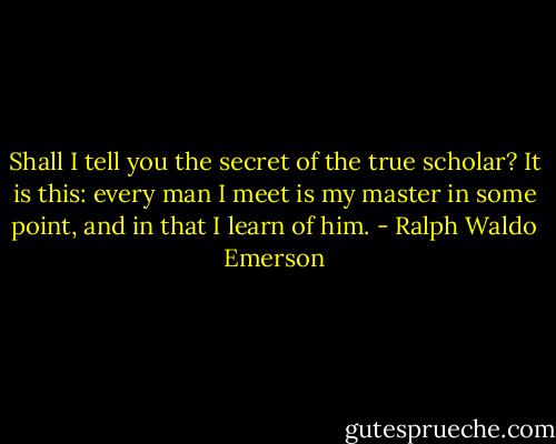 Shall I tell you the secret of the true scholar? It is this: every man I meet is my master in some point, and in that I learn of him. - Ralph Waldo Emerson