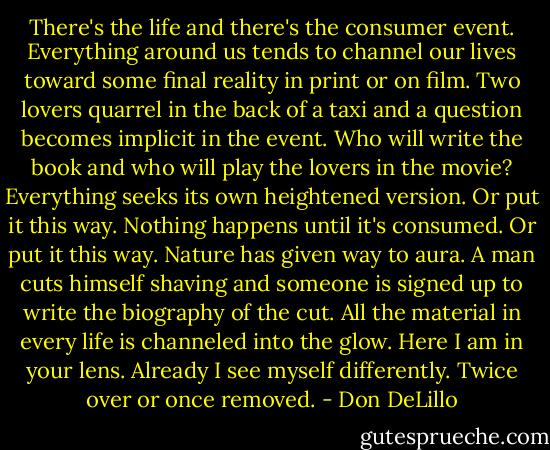 There's the life and there's the consumer event. Everything around us tends to channel our lives toward some final reality in print or on film. Two lovers quarrel in the back of a taxi and a question becomes implicit in the event. Who will write the book and who will play the lovers in the movie? Everything seeks its own heightened version. Or put it this way. Nothing happens until it's consumed. Or put it this way. Nature has given way to aura. A man cuts himself shaving and someone is signed up to write the biography of the cut. All the material in every life is channeled into the glow. Here I am in your lens. Already I see myself differently. Twice over or once removed. - Don DeLillo