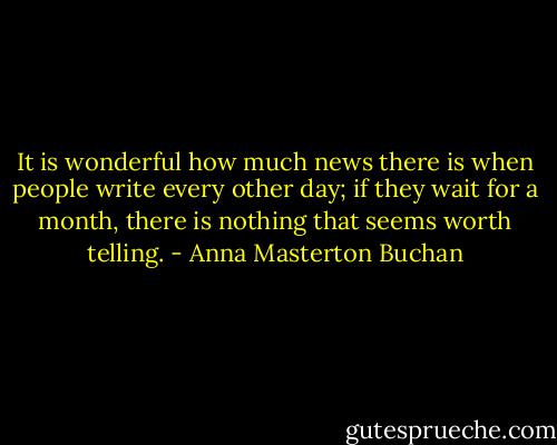 It is wonderful how much news there is when people write every other day; if they wait for a month, there is nothing that seems worth telling. - Anna Masterton Buchan