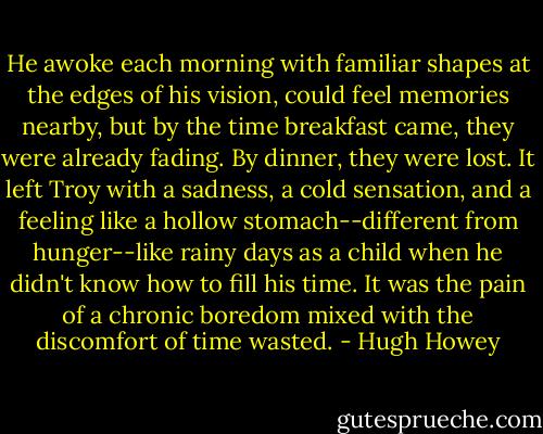 He awoke each morning with familiar shapes at the edges of his vision, could feel memories nearby, but by the time breakfast came, they were already fading. By dinner, they were lost. It left Troy with a sadness, a cold sensation, and a feeling like a hollow stomach--different from hunger--like rainy days as a child when he didn't know how to fill his time. It was the pain of a chronic boredom mixed with the discomfort of time wasted. - Hugh Howey